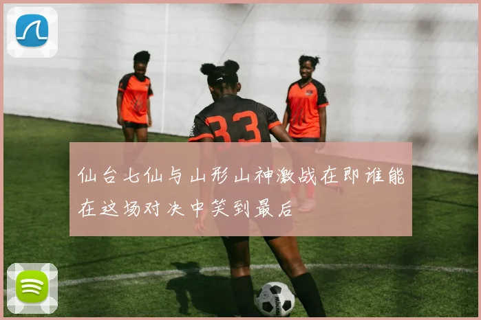 仙台七仙与山形山神激战在即谁能在这场对决中笑到最后