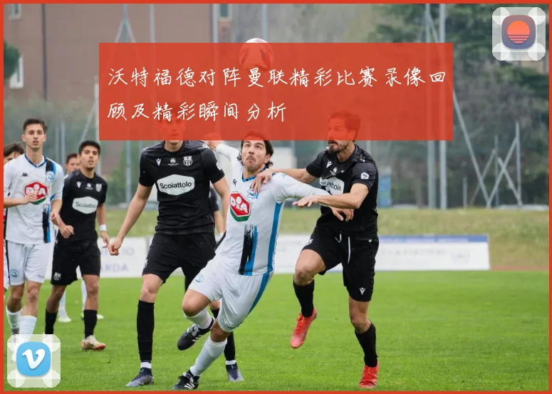 沃特福德对阵曼联精彩比赛录像回顾及精彩瞬间分析