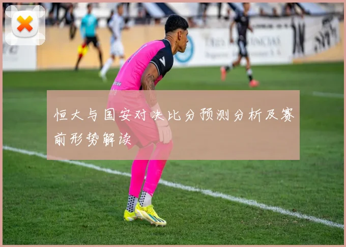 恒大与国安对决比分预测分析及赛前形势解读