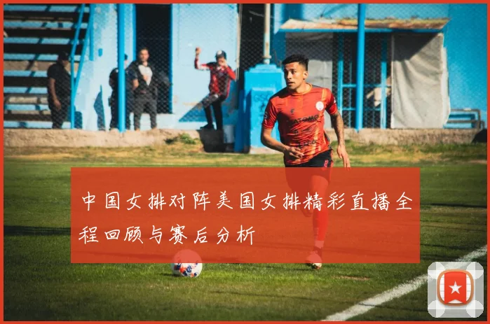 中国女排对阵美国女排精彩直播全程回顾与赛后分析