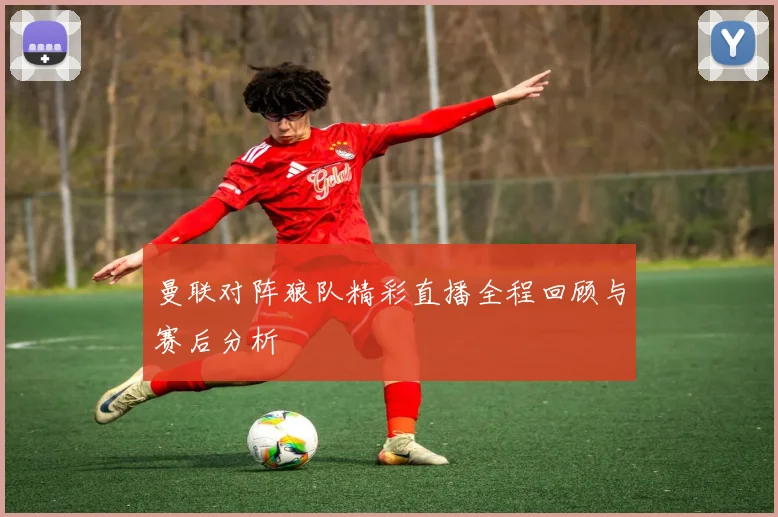 曼联对阵狼队精彩直播全程回顾与赛后分析