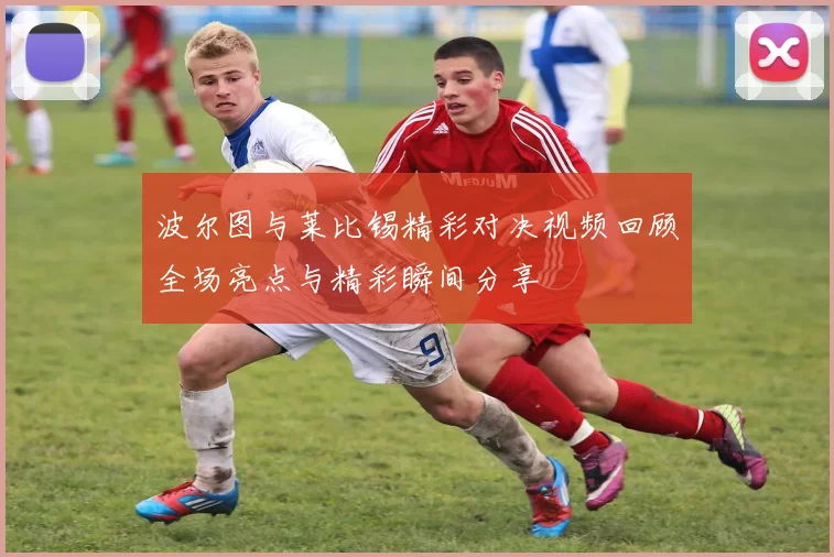 波尔图与莱比锡精彩对决视频回顾全场亮点与精彩瞬间分享