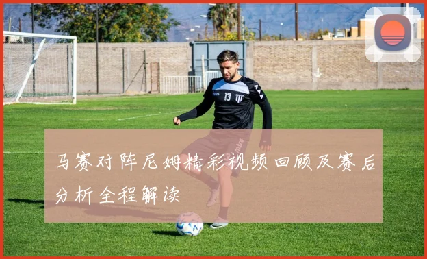 马赛对阵尼姆精彩视频回顾及赛后分析全程解读