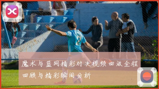 魔术与蓝网精彩对决视频回放全程回顾与精彩瞬间分析