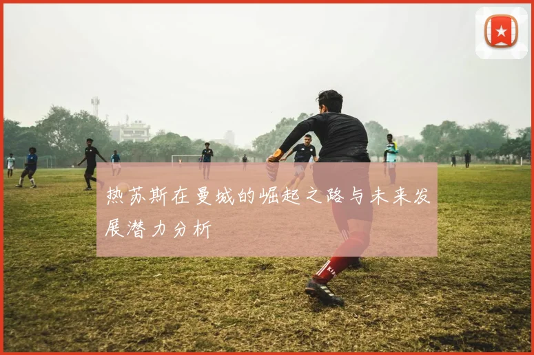 热苏斯在曼城的崛起之路与未来发展潜力分析